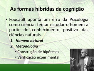 As formas híbridas da cognição
• Foucault aponta um erro da Psicologia
  como ciência: tentar estudar o homem a
  partir do conhecimento positivo das
  ciências naturais.
  1. Homem natural
  2. Metodologia
     • Construção de hipóteses
     • Verificação experimental
 