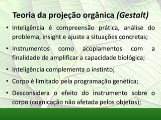 Teoria da projeção orgânica (Gestalt)
• Inteligência é compreensão prática, análise do
  problema, insight e ajuste a situações concretas;
• Instrumentos como acoplamentos com a
  finalidade de amplificar a capacidade biológica;
• Inteligência complementa o instinto;
• Corpo é limitado pela programação genética;
• Desconsidera o efeito do instrumento sobre o
  corpo (cognicação não afetada pelos objetos);
 