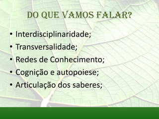 Do que vamos falar?
•   Interdisciplinaridade;
•   Transversalidade;
•   Redes de Conhecimento;
•   Cognição e autopoiese;
•   Articulação dos saberes;
 