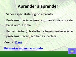 Aprender a aprender
• Saber especialista, rígido e pronto
• Problematização ociosa, estudante crônico e de
  baixa auto-estima
• Pensar (Kohan): trabalhar a tensão entre ação e
  problematização, acolher a incerteza
Vídeos : E se?
Perguntas movem o mundo
 