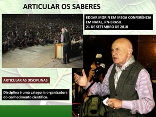 ARTICULAR OS SABERES
                                          EDGAR MORIN EM MEGA CONFERÊNCIA
                                          EM NATAL, RN-BRASIL
                                          21 DE SETEMBRO DE 2010




ARTICULAR AS DISCIPLINAS


Disciplina é uma categoria organizadora
do conhecimento científico.
 
