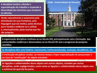1636 –Universidade de Harvard
A disciplina institui a divisão e
especialização do trabalho e responde à
diversidade dos domínios que recobrem
as ciências.
Tende naturalmente à autonomia pela
delimitação de suas fronteiras, pela
linguagem que ela institui, pelas técnicas
que é levada a elaborar ou a utilizar
e, eventualmente, pelas teorias que lhe
são próprias.

 A organização disciplinar instituiu-se no Século XIX, principalmente com a formação das
 universidades modernas e desenvolveu-se no Século XX com o progresso da pesquisa
 científica.

 As disciplinas têm uma história: nascimento, institucionalização, evolução, decadência, etc.
 A instituição disciplinar conduz ao mesmo tempo a hiper-especialização do pesquisador e
 ao risco de “coisificação” do objeto estudado.

 As ligações e solidariedades desse objeto com outros objetos, tratados por outras
 disciplinas, serão negligenciados, assim como as ligações e solidariedades desse objeto com
 o universo do qual ele faz parte.
 