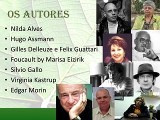 Os autores
•   Nilda Alves
•   Hugo Assmann
•   Gilles Delleuze e Felix Guattari
•   Foucault by Marisa Eizirik
•   Silvio Gallo
•   Virginia Kastrup
•   Edgar Morin
 