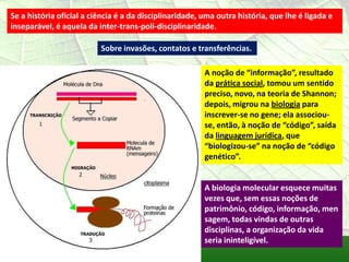 Se a história oficial a ciência é a da disciplinaridade, uma outra história, que lhe é ligada e
inseparável, é aquela da inter-trans-poli-disciplinaridade.

                          Sobre invasões, contatos e transferências.

                                                         A noção de “informação”, resultado
                                                         da prática social, tomou um sentido
                                                         preciso, novo, na teoria de Shannon;
                                                         depois, migrou na biologia para
                                                         inscrever-se no gene; ela associou-
                                                         se, então, à noção de “código”, saída
                                                         da linguagem jurídica, que
                                                         “biologizou-se” na noção de “código
                                                         genético”.


                                                         A biologia molecular esquece muitas
                                                         vezes que, sem essas noções de
                                                         patrimônio, código, informação, men
                                                         sagem, todas vindas de outras
                                                         disciplinas, a organização da vida
                                                         seria ininteligível.
 