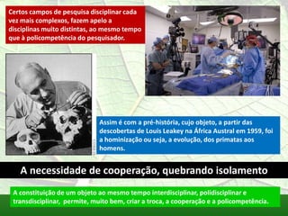 Certos campos de pesquisa disciplinar cada
vez mais complexos, fazem apelo a
disciplinas muito distintas, ao mesmo tempo
que à policompetência do pesquisador.




                              Assim é com a pré-história, cujo objeto, a partir das
                              descobertas de Louis Leakey na África Austral em 1959, foi
                              a hominização ou seja, a evolução, dos primatas aos
                              homens.


   A necessidade de cooperação, quebrando isolamento
 A constituição de um objeto ao mesmo tempo interdisciplinar, polidisciplinar e
 transdisciplinar, permite, muito bem, criar a troca, a cooperação e a policompetência.
 