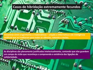 Casos de hibridação extremamente fecundos




Encontros entre engenheiros e matemáticos – criação a informática e da inteligência
artificial que se irradiaram para todas as ciências, naturais e sociais.




As disciplinas são plenamente justificadas intelectualmente, contando que elas guardem
um campo de visão que reconheça e compreenda a existência das ligações de
solidariedade.
 