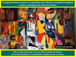 A noção de homem encontra-se esfacelada entre diferentes disciplinas biológicas
                e todas as disciplinas das ciências humanas.




                                                              Releitura de Guernica

            Não se pode certamente criar uma ciência unitária do homem,
         ela mesma dissolveria a multiplicidade complexa do que é humano.
 