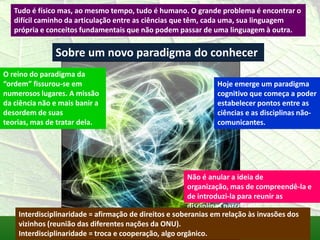 Tudo é físico mas, ao mesmo tempo, tudo é humano. O grande problema é encontrar o
   difícil caminho da articulação entre as ciências que têm, cada uma, sua linguagem
   própria e conceitos fundamentais que não podem passar de uma linguagem à outra.


               Sobre um novo paradigma do conhecer
O reino do paradigma da
“ordem” fissurou-se em                                         Hoje emerge um paradigma
numerosos lugares. A missão                                    cognitivo que começa a poder
da ciência não e mais banir a                                  estabelecer pontos entre as
desordem de suas                                               ciências e as disciplinas não-
teorias, mas de tratar dela.                                   comunicantes.




                                                        Não é anular a ideia de
                                                        organização, mas de compreendê-la e
                                                        de introduzi-la para reunir as
                                                        disciplinas parceladas.
    Interdisciplinaridade = afirmação de direitos e soberanias em relação às invasões dos
    vizinhos (reunião das diferentes nações da ONU).
    Interdisciplinaridade = troca e cooperação, algo orgânico.
 