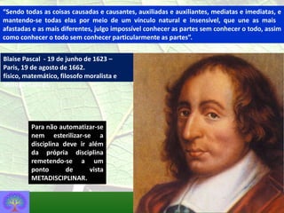 “Sendo todas as coisas causadas e causantes, auxiliadas e auxiliantes, mediatas e imediatas, e
mantendo-se todas elas por meio de um vínculo natural e insensível, que une as mais
afastadas e as mais diferentes, julgo impossível conhecer as partes sem conhecer o todo, assim
como conhecer o todo sem conhecer particularmente as partes”.


Blaise Pascal - 19 de junho de 1623 –
Paris, 19 de agosto de 1662.
físico, matemático, filosofo moralista e
teólogo francês.




         Para não automatizar-se
         nem esterilizar-se a
         disciplina deve ir além
         da própria disciplina
         remetendo-se a um
         ponto       de     vista
         METADISCIPLINAR.
 