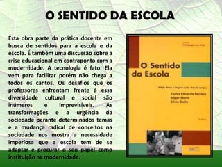 O SENTIDO DA ESCOLA
Esta obra parte da prática docente em
busca de sentidos para a escola e da
escola. É também uma discussão sobre a
crise educacional em contraponto com a
modernidade. A tecnologia é fato. Ela
vem para facilitar porém não chega a
todos os cantos. Os desafios que os
professores enfrentam frente à essa
diversidade cultural e social são
inúmeros       e   imprevisíveis.   As
transformações e a urgência da
sociedade perante determinados temas
e a mudança radical de conceitos na
sociedade nos mostra a necessidade
imperiosa que a escola tem de se
adaptar e procurar o seu papel como
instituição na modernidade.
 