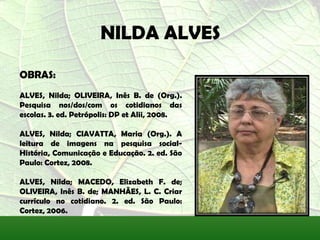 NILDA ALVES
OBRAS:
ALVES, Nilda; OLIVEIRA, Inês B. de (Org.).
Pesquisa nos/dos/com os cotidianos das
escolas. 3. ed. Petrópolis: DP et Alii, 2008.

ALVES, Nilda; CIAVATTA, Maria (Org.). A
leitura de imagens na pesquisa social-
História, Comunicação e Educação. 2. ed. São
Paulo: Cortez, 2008.

ALVES, Nilda; MACEDO, Elizabeth F. de;
OLIVEIRA, Inês B. de; MANHÃES, L. C. Criar
currículo no cotidiano. 2. ed. São Paulo:
Cortez, 2006.
 