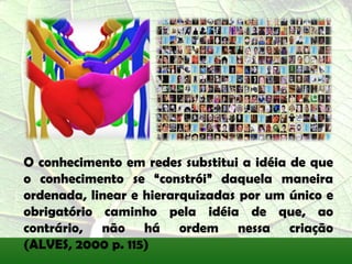 O conhecimento em redes substitui a idéia de que
o conhecimento se “constrói” daquela maneira
ordenada, linear e hierarquizadas por um único e
obrigatório caminho pela idéia de que, ao
contrário, não há ordem nessa criação
(ALVES, 2000 p. 115)
 