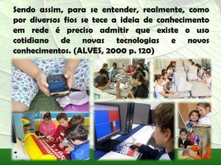 Sendo assim, para se entender, realmente, como
por diversos fios se tece a ideia de conhecimento
em rede é preciso admitir que existe o uso
cotidiano de novas tecnologias e novos
conhecimentos. (ALVES, 2000 p. 120)
 