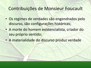 Contribuições de Monsieur Foucault
• Os regimes de verdades são engendrados pelo
  discurso, são configurações históricas;
• A morte do homem existencialista, criador do
  seu próprio sentido;
• A materialidade do discurso produz verdade
 