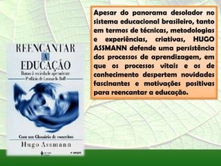 Apesar do panorama desolador no
sistema educacional brasileiro, tanto
em termos de técnicas, metodologias
e experiências, criativas, HUGO
ASSMANN defende uma persistência
dos processos de aprendizagem, em
que os processos vitais e os de
conhecimento despertem novidades
fascinantes e motivações positivas
para reencantar a educação.
 