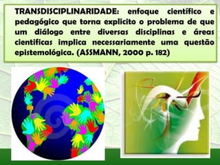 TRANSDISCIPLINARIDADE: enfoque científico e
pedagógico que torna explicito o problema de que
um diálogo entre diversas disciplinas e áreas
cientificas implica necessariamente uma questão
epistemológica. (ASSMANN, 2000 p. 182)
 