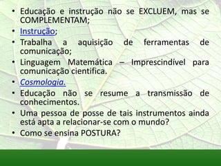 • Educação e instrução não se EXCLUEM, mas se
  COMPLEMENTAM;
• Instrução;
• Trabalha a aquisição de ferramentas de
  comunicação;
• Linguagem Matemática – Imprescindível para
  comunicação cientifica.
• Cosmologia.
• Educação não se resume a transmissão de
  conhecimentos.
• Uma pessoa de posse de tais instrumentos ainda
  está apta a relacionar-se com o mundo?
• Como se ensina POSTURA?
 