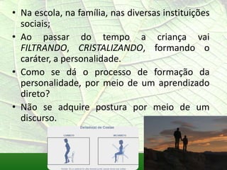 • Na escola, na família, nas diversas instituições
  sociais;
• Ao passar do tempo a criança vai
  FILTRANDO, CRISTALIZANDO, formando o
  caráter, a personalidade.
• Como se dá o processo de formação da
  personalidade, por meio de um aprendizado
  direto?
• Não se adquire postura por meio de um
  discurso.
 