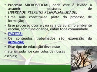 • Processo MICROSSOCIAL, onde este é levado a
  assumir                  posturas                de
  LIBERDADE, RESPEITO, RESPONSABILIDADE;
• Uma aula constitui-se parte do processo de
  formação;
• Esse processo ocorre , na sala de aula, no ambiente
  escolar, com funcionários, enfim toda comunidade.
• FACETAS;
• Os conteúdos trabalhados são expressão da
  instrução;
• Esse tipo de educação deve estar
materializada nos currículos de nossas
escolas;
 