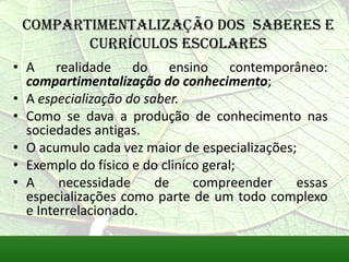 Compartimentalização dos saberes e
        currículos escolares
• A realidade do ensino contemporâneo:
  compartimentalização do conhecimento;
• A especialização do saber.
• Como se dava a produção de conhecimento nas
  sociedades antigas.
• O acumulo cada vez maior de especializações;
• Exemplo do físico e do cliníco geral;
• A     necessidade     de     compreender    essas
  especializações como parte de um todo complexo
  e Interrelacionado.
 