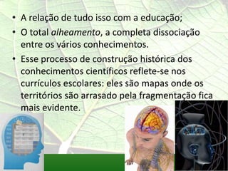 • A relação de tudo isso com a educação;
• O total alheamento, a completa dissociação
  entre os vários conhecimentos.
• Esse processo de construção histórica dos
  conhecimentos científicos reflete-se nos
  currículos escolares: eles são mapas onde os
  territórios são arrasado pela fragmentação fica
  mais evidente.
 