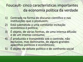 Foucault- cinco características importantes
          da economia política da verdade
1) Centrada na forma do discurso científico e nas
   instituições que o produzem;
2) Está submetida a uma constante incitação
   econômica e política;
3) É objeto, de várias formas, de uma intensa difusão
   e de um imenso consumo;
4) É produzida e transmitida sob o controle, não
   exclusivo, mas dominante, de alguns grandes
   aparelhos políticos e econômicos;
5) É objeto de debate político e de confronto social
 
