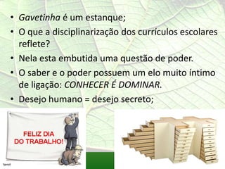 • Gavetinha é um estanque;
• O que a disciplinarização dos currículos escolares
  reflete?
• Nela esta embutida uma questão de poder.
• O saber e o poder possuem um elo muito íntimo
  de ligação: CONHECER É DOMINAR.
• Desejo humano = desejo secreto;
 