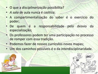 • O que a disciplinarização possibilita?
• A sala de aula nunca é caótica;
• A compartimentalização do saber é o exercício do
  poder;
• De quem é a responsabilidade pelo desvio da
  especialização;
• Os professores podem ter uma participação no processo
  de romper com essa tradição.
• Podemos fazer de nossos currículos novos mapas;
• Um dos caminhos possíveis é o da interdisciplinaridade.
 