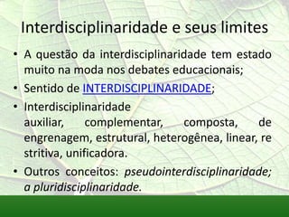 Interdisciplinaridade e seus limites
• A questão da interdisciplinaridade tem estado
  muito na moda nos debates educacionais;
• Sentido de INTERDISCIPLINARIDADE;
• Interdisciplinaridade
  auxiliar,     complementar,   composta,     de
  engrenagem, estrutural, heterogênea, linear, re
  stritiva, unificadora.
• Outros conceitos: pseudointerdisciplinaridade;
  a pluridisciplinaridade.
 