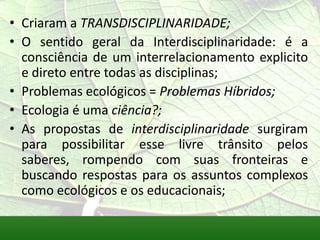 • Criaram a TRANSDISCIPLINARIDADE;
• O sentido geral da Interdisciplinaridade: é a
  consciência de um interrelacionamento explicito
  e direto entre todas as disciplinas;
• Problemas ecológicos = Problemas Híbridos;
• Ecologia é uma ciência?;
• As propostas de interdisciplinaridade surgiram
  para possibilitar esse livre trânsito pelos
  saberes, rompendo com suas fronteiras e
  buscando respostas para os assuntos complexos
  como ecológicos e os educacionais;
 