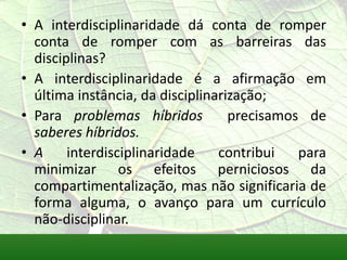 • A interdisciplinaridade dá conta de romper
  conta de romper com as barreiras das
  disciplinas?
• A interdisciplinaridade é a afirmação em
  última instância, da disciplinarização;
• Para problemas híbridos          precisamos de
  saberes híbridos.
• A     interdisciplinaridade    contribui   para
  minimizar os efeitos perniciosos da
  compartimentalização, mas não significaria de
  forma alguma, o avanço para um currículo
  não-disciplinar.
 
