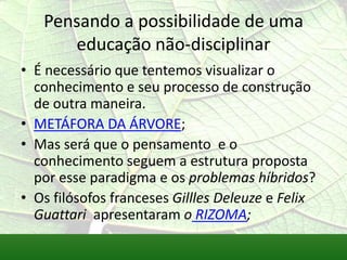Pensando a possibilidade de uma
      educação não-disciplinar
• É necessário que tentemos visualizar o
  conhecimento e seu processo de construção
  de outra maneira.
• METÁFORA DA ÁRVORE;
• Mas será que o pensamento e o
  conhecimento seguem a estrutura proposta
  por esse paradigma e os problemas híbridos?
• Os filósofos franceses Gillles Deleuze e Felix
  Guattari apresentaram o RIZOMA;
 