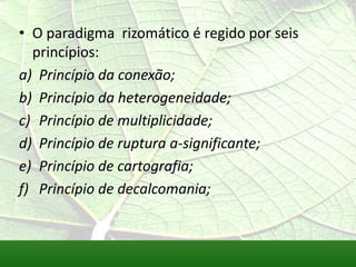 • O paradigma rizomático é regido por seis
  princípios:
a) Princípio da conexão;
b) Princípio da heterogeneidade;
c) Princípio de multiplicidade;
d) Princípio de ruptura a-significante;
e) Princípio de cartografia;
f) Princípio de decalcomania;
 