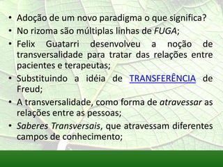 • Adoção de um novo paradigma o que significa?
• No rizoma são múltiplas linhas de FUGA;
• Felix Guatarri desenvolveu a noção de
  transversalidade para tratar das relações entre
  pacientes e terapeutas;
• Substituindo a idéia de TRANSFERÊNCIA de
  Freud;
• A transversalidade, como forma de atravessar as
  relações entre as pessoas;
• Saberes Transversais, que atravessam diferentes
  campos de conhecimento;
 
