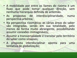 • A mobilidade por entre os liames do rizoma é um
  fluxo que pode tomar qualquer direção, sem
  nenhuma hierarquia definida de antemão.
• As propostas de interdisciplinaridade, numa
  perspectiva arbórea;
• Na perspectiva rizomática, as várias áreas do saber
  são integradas, senão em sua totalidade, pelo
  menos de forma muito abrangente, possibilitando
  assumir conexões inimagináveis;
• Assumir a transversalidade é transitar pelo território
  do saber como sinapses;
• A proposta interdisciplinar aponta para uma
  tentativa de globalização;
 