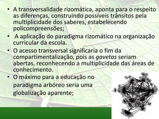 • A transversalidade rizomática, aponta para o respeito
  as diferenças, construindo possíveis trânsitos pela
  multiplicidade dos saberes, estabelecendo
  policompreensões;
• A aplicação do paradigma rizomático na organização
  curricular da escola.
• O acesso transversal significaria o fim da
  compartimentalização, pois as gavetas seriam
  abertas, reconhecendo a multiplicidade das áreas de
  conhecimento.
• O máximo para a educação no
  paradigma arbóreo seria uma
  globalização aparente;
 