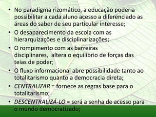 • No paradigma rizomático, a educação poderia
  possibilitar a cada aluno acesso a diferenciado as
  áreas do saber de seu particular interesse;
• O desaparecimento da escola com as
  hierarquizações e disciplinarizações;
• O rompimento com as barreiras
  disciplinares, altera o equilíbrio de forças das
  teias de poder;
• O fluxo informacional abre possibilidade tanto ao
  totalitarismo quanto a democracia direta;
• CENTRALIZAR = fornece as regras base para o
  totalitarismo;
• DESCENTRALIZÁ-LO = será a senha de acesso para
  o mundo democratizado;
 