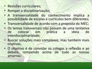 • Revisões curriculares;
• Romper a disciplinarização;
• A transversalidade do conhecimento implica a
  possibilidade de escolas e currículos bem diferentes;
• Transversalidade de acordo com a proposta do MEC;
• Os temas transversais não passam de uma tentativa
  de     colocar     em    prática     a   ideia    de
  interdisciplinaridade;
• Buscar soluções mais complexas, mas também mais
  criativas;
• O objetivo é de convidar os colegas a reflexão e ao
  debate, rompendo acima de tudo as nossas
  amarras;
 