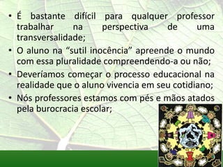 • É bastante difícil para qualquer professor
  trabalhar     na     perspectiva    de      uma
  transversalidade;
• O aluno na “sutil inocência” apreende o mundo
  com essa pluralidade compreendendo-a ou não;
• Deveríamos começar o processo educacional na
  realidade que o aluno vivencia em seu cotidiano;
• Nós professores estamos com pés e mãos atados
  pela burocracia escolar;
 