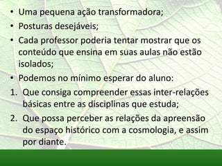 • Uma pequena ação transformadora;
• Posturas desejáveis;
• Cada professor poderia tentar mostrar que os
  conteúdo que ensina em suas aulas não estão
  isolados;
• Podemos no mínimo esperar do aluno:
1. Que consiga compreender essas inter-relações
   básicas entre as disciplinas que estuda;
2. Que possa perceber as relações da apreensão
   do espaço histórico com a cosmologia, e assim
   por diante.
 