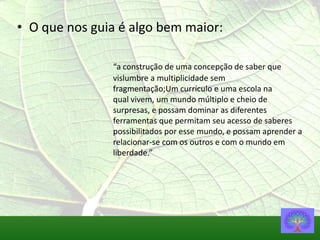 • O que nos guia é algo bem maior:

               “a construção de uma concepção de saber que
               vislumbre a multiplicidade sem
               fragmentação;Um currículo e uma escola na
               qual vivem, um mundo múltiplo e cheio de
               surpresas, e possam dominar as diferentes
               ferramentas que permitam seu acesso de saberes
               possibilitados por esse mundo, e possam aprender a
               relacionar-se com os outros e com o mundo em
               liberdade.”
 