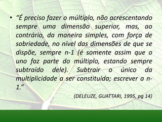 • “É preciso fazer o múltiplo, não acrescentando
  sempre uma dimensão superior, mas, ao
  contrário, da maneira simples, com força de
  sobriedade, no nível das dimensões de que se
  dispõe, sempre n-1 (é somente assim que o
  uno faz parte do múltiplo, estando sempre
  subtraído dele). Subtrair o único da
  multiplicidade a ser constituída; escrever a n-
  1.”
                      (DELEUZE, GUATTARI, 1995, pg 14)
 