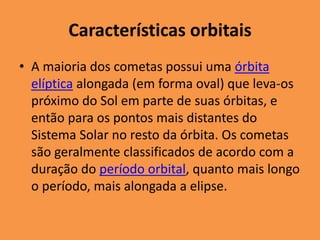 Características orbitais 
• A maioria dos cometas possui uma órbita 
elíptica alongada (em forma oval) que leva-os 
próximo do Sol em parte de suas órbitas, e 
então para os pontos mais distantes do 
Sistema Solar no resto da órbita. Os cometas 
são geralmente classificados de acordo com a 
duração do período orbital, quanto mais longo 
o período, mais alongada a elipse. 
 