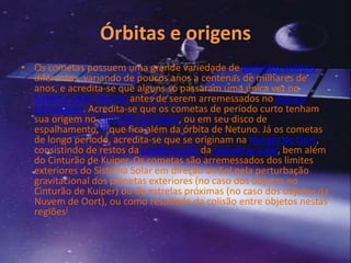Órbitas e origens 
• Os cometas possuem uma grande variedade de períodos orbitais 
diferentes, variando de poucos anos a centenas de milhares de 
anos, e acredita-se que alguns só passaram uma única vez no 
Sistema Solar interior antes de serem arremessados no espaço 
interestelar. Acredita-se que os cometas de período curto tenham 
sua origem no Cinturão de Kuiper, ou em seu disco de 
espalhamento,[1] que fica além da órbita de Netuno. Já os cometas 
de longo período, acredita-se que se originam na Nuvem de Oort, 
consistindo de restos da condensação da Nebulosa solar, bem além 
do Cinturão de Kuiper. Os cometas são arremessados dos limites 
exteriores do Sistema Solar em direção ao Sol pela perturbação 
gravitacional dos planetas exteriores (no caso dos objetos no 
Cinturão de Kuiper) ou de estrelas próximas (no caso dos objetos da 
Nuvem de Oort), ou como resultado da colisão entre objetos nestas 
regiões[ 
 