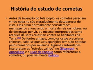 História do estudo de cometas 
• Antes da invenção do telescópio, os cometas pareciam 
vir do nada no céu e gradualmente desaparecer de 
vista. Eles eram normalmente considerados 
mensageiros anunciando a morte de reis ou nobres, ou 
de desgraças por vir, ou mesmo interpretados como 
ataques de seres celestiais contra os habitantes da 
Terra.[43] De fontes antigas, como os ossos oraculares 
chineses, sabe-se que suas aparições tem sido notadas 
pelos humanos por milênios. Algumas autoridades 
interpretam as "estrelas caindo" no Gilgamesh, o 
Apocalipse e o Livro de Enoque como referências a 
cometas, ou possivelmente bólidos. 
 