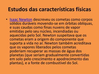 Estudos das características físicas 
• Isaac Newton descreveu os cometas como corpos 
sólidos duráveis movendo-se em órbitas oblíquas, 
e suas caudas como finas nuvens de vapor 
emitidas pelo seu núcleo, incendiadas ou 
aquecidas pelo Sol. Newton suspeitava que os 
cometas eram a origem do componente que 
suporta a vida no ar. Newton também acreditava 
que os vapores liberados pelos cometas 
poderiam recuperar as massas de água dos 
planetas (que seriam gradualmente convertidas 
em solo pelo crescimento e apodrecimento das 
plantas), e a fonte de combustível do Sol. 
 