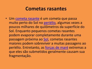Cometas rasantes 
• Um cometa rasante é um cometa que passa 
muito perto do Sol no periélio, algumas vezes a 
poucos milhares de quilômetros da superfície do 
Sol. Enquanto pequenos cometas rasantes 
podem evaporar completamente durante uma 
passagem próxima ao Sol, cometas rasantes 
maiores podem sobreviver a muitas passagens ao 
periélio. Entretanto, as forças de maré extremas a 
que eles são submetidos geralmente causam sua 
fragmentação. 
 