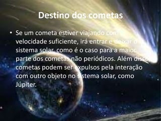 Destino dos cometas 
• Se um cometa estiver viajando com 
velocidade suficiente, irá entrar e deixar o 
sistema solar, como é o caso para a maior 
parte dos cometas não periódicos. Além disso, 
cometas podem ser expulsos pela interação 
com outro objeto no sistema solar, como 
Júpiter. 
 