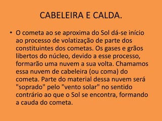 CABELEIRA E CALDA. 
• O cometa ao se aproxima do Sol dá-se início 
ao processo de volatização de parte dos 
constituintes dos cometas. Os gases e grãos 
libertos do núcleo, devido a esse processo, 
formarão uma nuvem a sua volta. Chamamos 
essa nuvem de cabeleira (ou coma) do 
cometa. Parte do material dessa nuvem será 
"soprado" pelo "vento solar" no sentido 
contrário ao que o Sol se encontra, formando 
a cauda do cometa. 
 