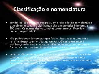 Classificação e nomenclatura 
• periódicos: são cometas que possuem órbita elíptica bem alongada 
e geralmente voltam à vizinhança solar em períodos inferiores a 
200 anos. Os nomes destes cometas começam com P ou de um 
número seguido de P. 
• não-periódicos: são cometas que foram vistos apenas uma vez e 
geralmente possuem órbitas quase parabólicas retornando à 
vizinhança solar em períodos de milhares de anos, caso retornem. 
Os nomes dos cometas não-periódicos começam com C. 
• extintos: são cometas que já desapareceram por terem impactado 
com outro astro ou se desintegrado em suas passagens muito 
próximas e frequentes do Sol. Seus nomes costumam ser alterados 
para começarem com a letra D. 
 